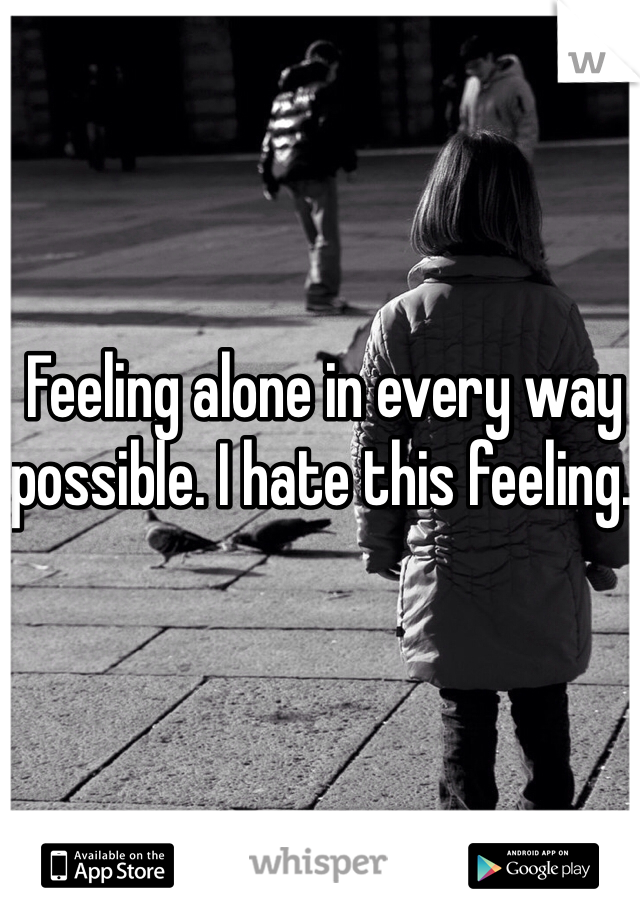 Feeling alone in every way possible. I hate this feeling. 