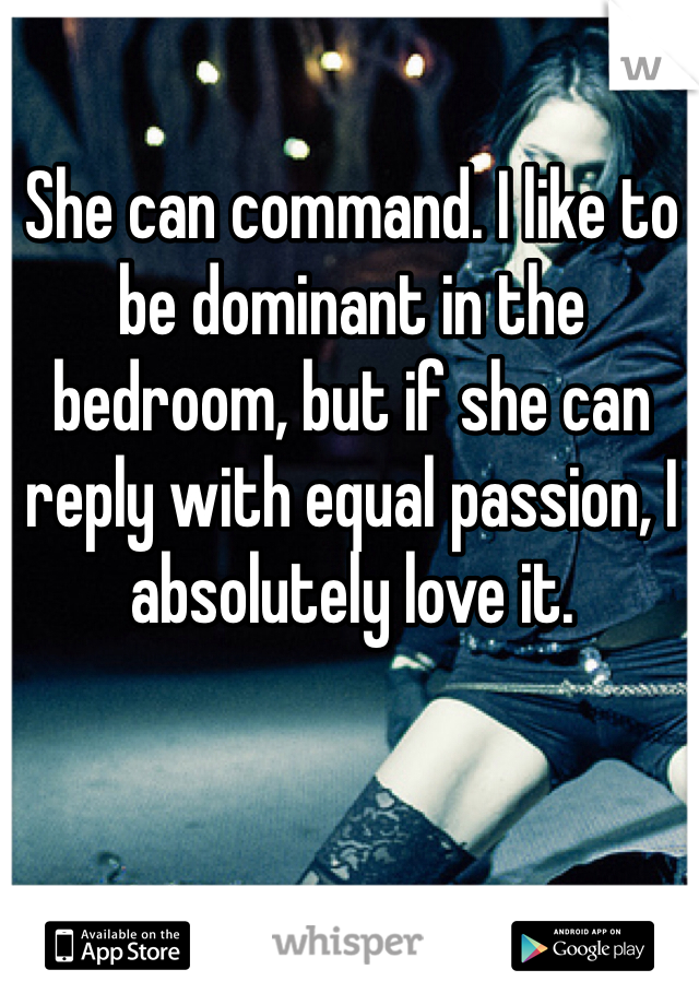 She can command. I like to be dominant in the bedroom, but if she can reply with equal passion, I absolutely love it.