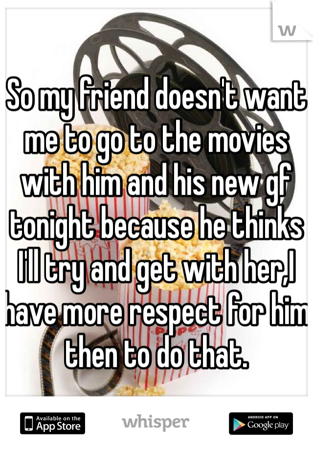 
So my friend doesn't want me to go to the movies with him and his new gf tonight because he thinks I'll try and get with her,I have more respect for him then to do that.