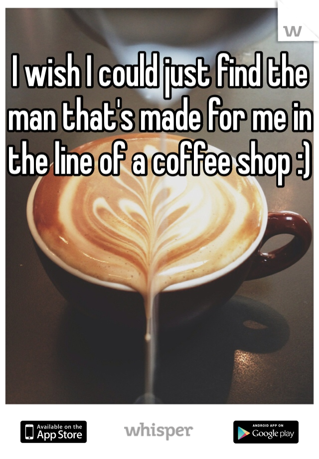 I wish I could just find the man that's made for me in the line of a coffee shop :) 