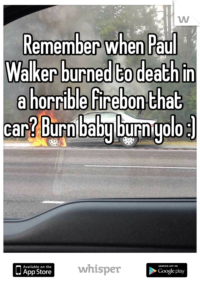 
Remember when Paul Walker burned to death in a horrible firebon that car? Burn baby burn yolo :)