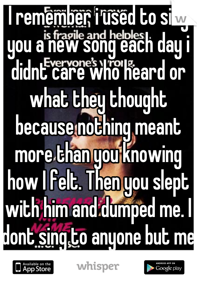 I remember i used to sing you a new song each day i didnt care who heard or what they thought because nothing meant more than you knowing how I felt. Then you slept with him and dumped me. I dont sing to anyone but me now. I dont want you back either. You ha your chance.