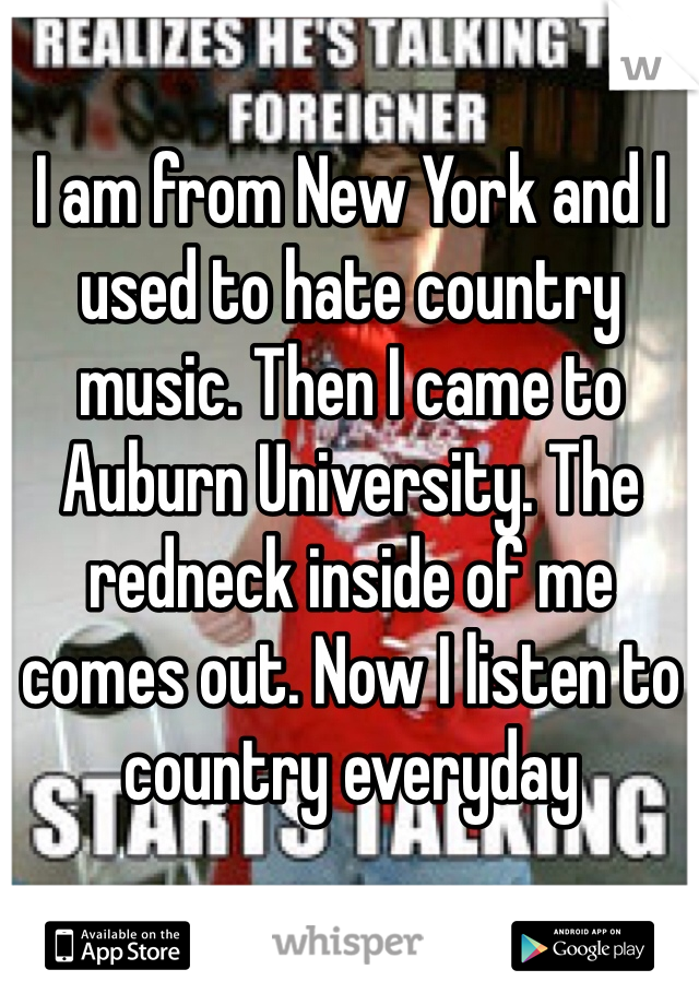 I am from New York and I used to hate country music. Then I came to Auburn University. The redneck inside of me comes out. Now I listen to country everyday