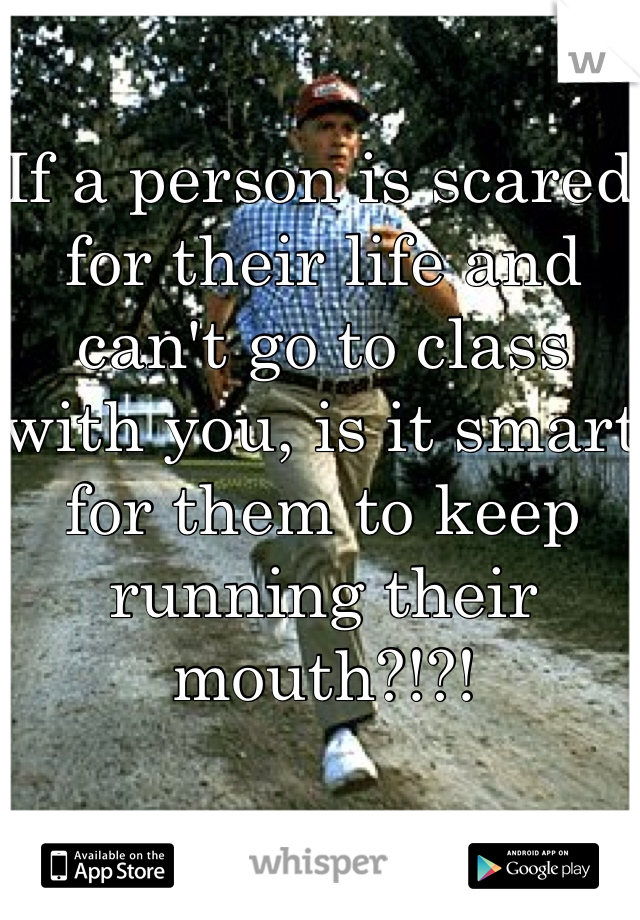 If a person is scared for their life and can't go to class with you, is it smart for them to keep running their mouth?!?!