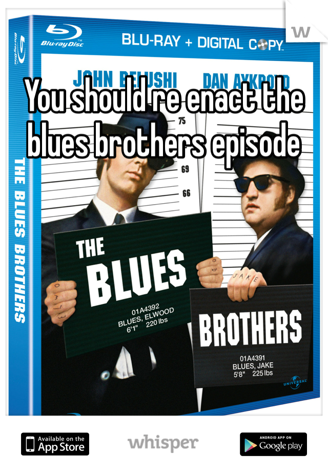 You should re enact the blues brothers episode 