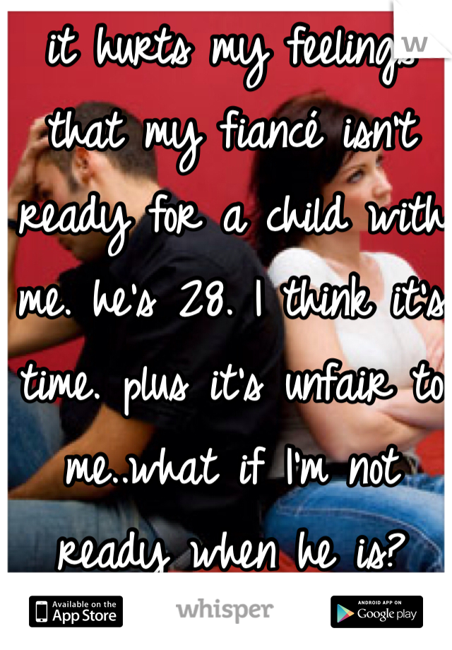 it hurts my feelings that my fiancé isn't ready for a child with me. he's 28. I think it's time. plus it's unfair to me..what if I'm not ready when he is?