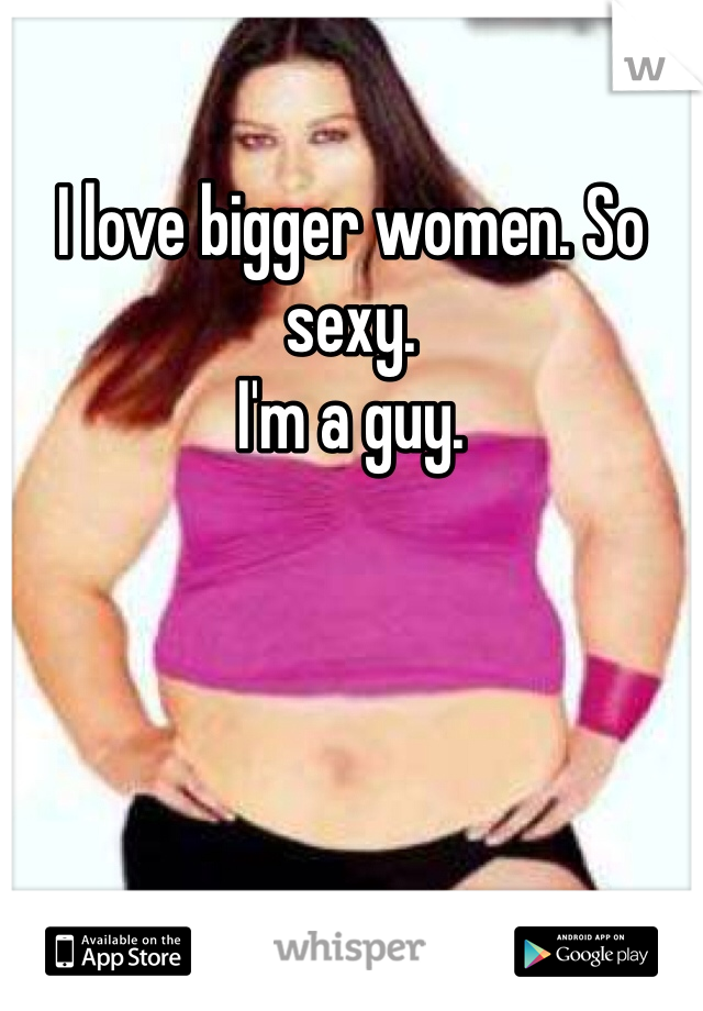 I love bigger women. So sexy. 
I'm a guy. 