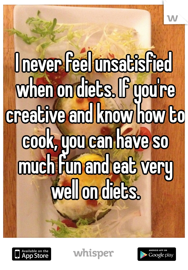 I never feel unsatisfied when on diets. If you're creative and know how to cook, you can have so much fun and eat very well on diets.