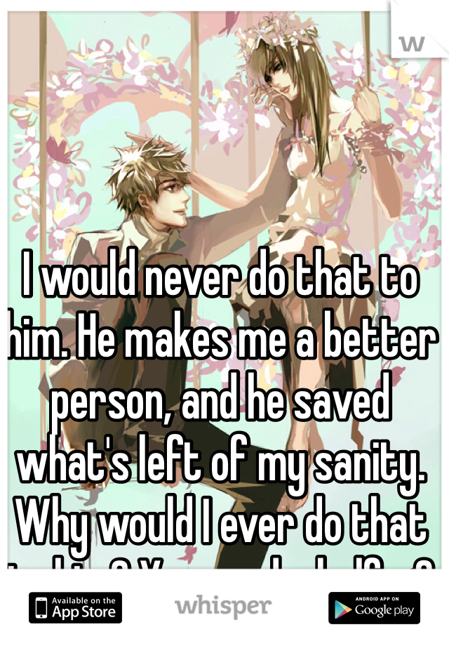 I would never do that to him. He makes me a better person, and he saved what's left of my sanity. Why would I ever do that to him? Year and a half <3 