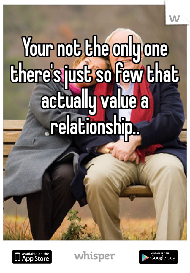 Your not the only one there's just so few that actually value a relationship.. 