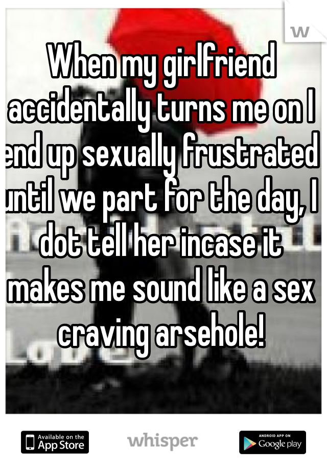 When my girlfriend accidentally turns me on I end up sexually frustrated until we part for the day, I dot tell her incase it makes me sound like a sex craving arsehole!