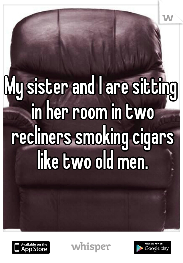 My sister and I are sitting in her room in two recliners smoking cigars like two old men.