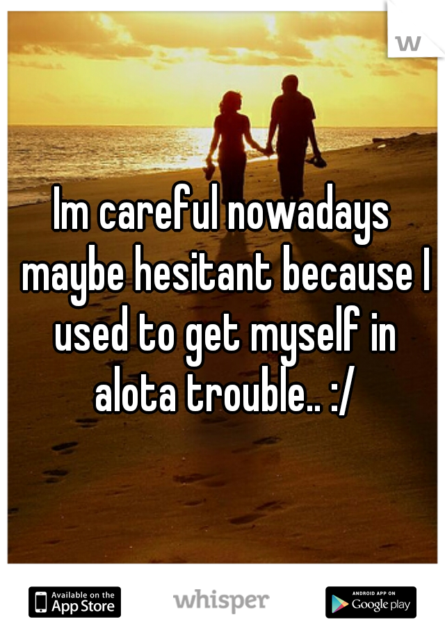 Im careful nowadays maybe hesitant because I used to get myself in alota trouble.. :/