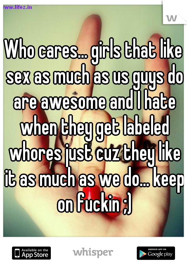 Who cares... girls that like sex as much as us guys do are awesome and I hate when they get labeled whores just cuz they like it as much as we do... keep on fuckin ;)