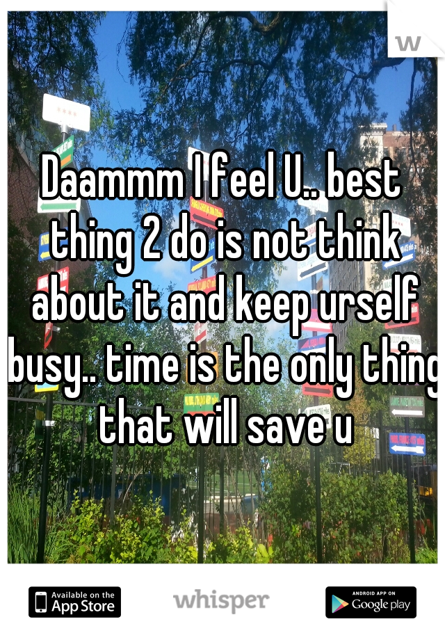 Daammm I feel U.. best thing 2 do is not think about it and keep urself busy.. time is the only thing that will save u