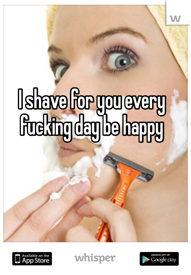 I shave for you every fucking day be happy