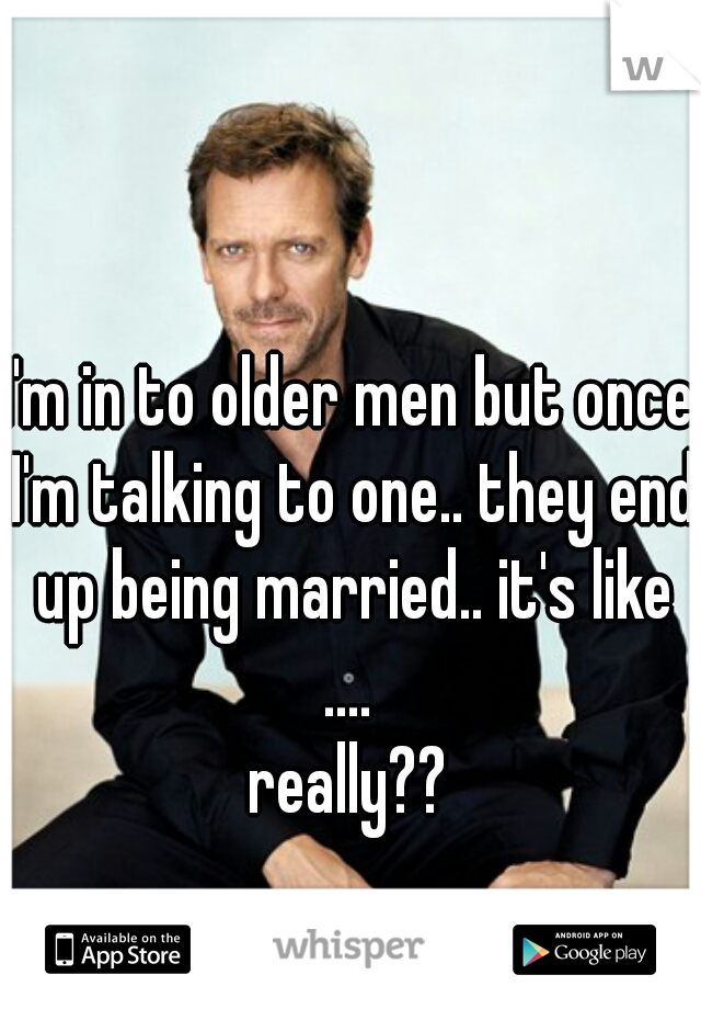 I'm in to older men but once I'm talking to one.. they end up being married.. it's like .... 
really??