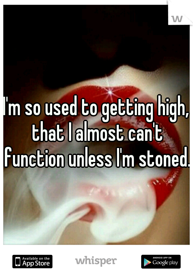 I'm so used to getting high, that I almost can't function unless I'm stoned.