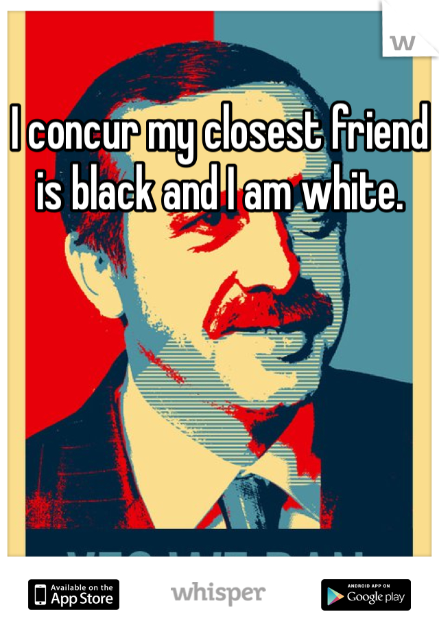 I concur my closest friend is black and I am white. 