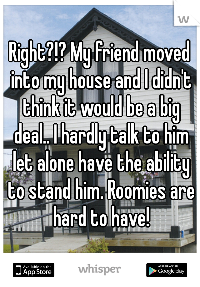 Right?!? My friend moved into my house and I didn't think it would be a big deal.. I hardly talk to him let alone have the ability to stand him. Roomies are hard to have!