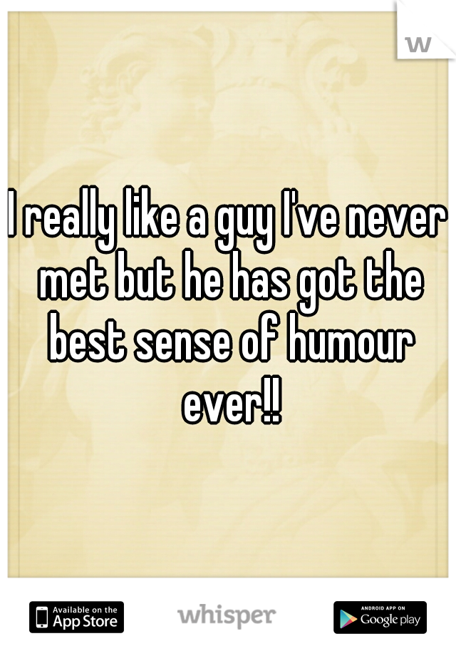 I really like a guy I've never met but he has got the best sense of humour ever!!