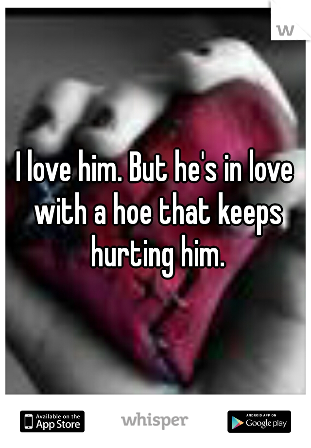 I love him. But he's in love with a hoe that keeps hurting him.