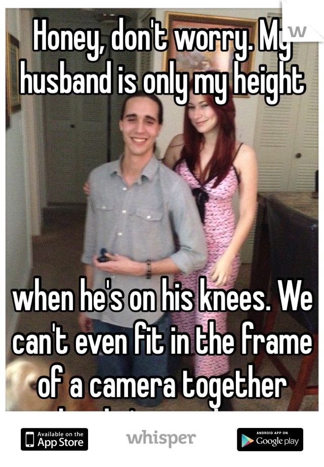 Honey, don't worry. My husband is only my height 




when he's on his knees. We can't even fit in the frame of a camera together when he's standing up. 