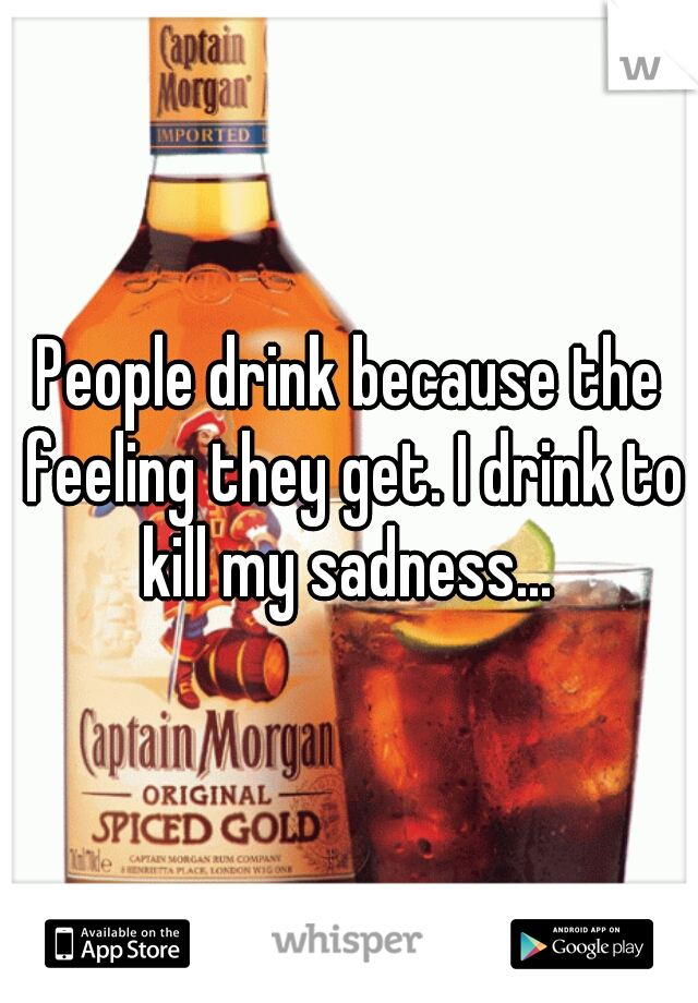 People drink because the feeling they get. I drink to kill my sadness... 