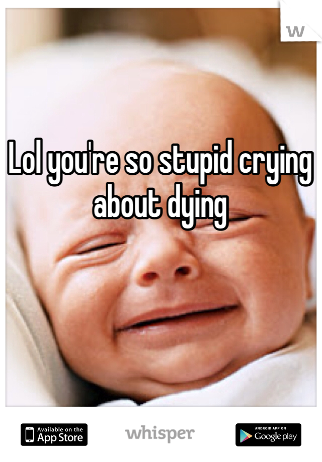 Lol you're so stupid crying about dying 