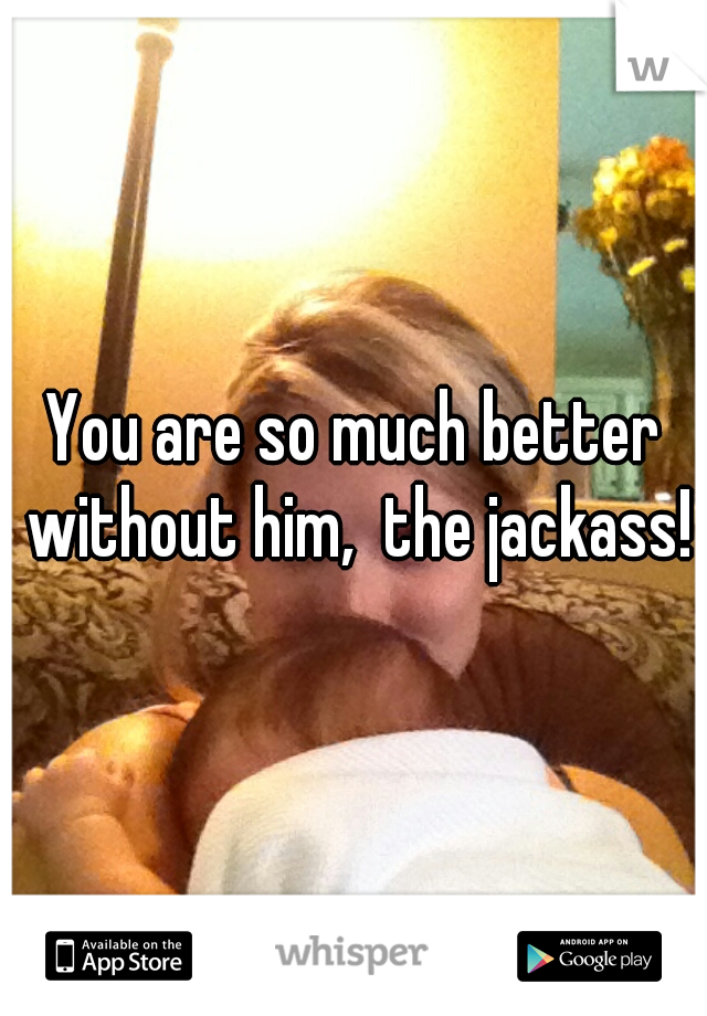 You are so much better without him,  the jackass!