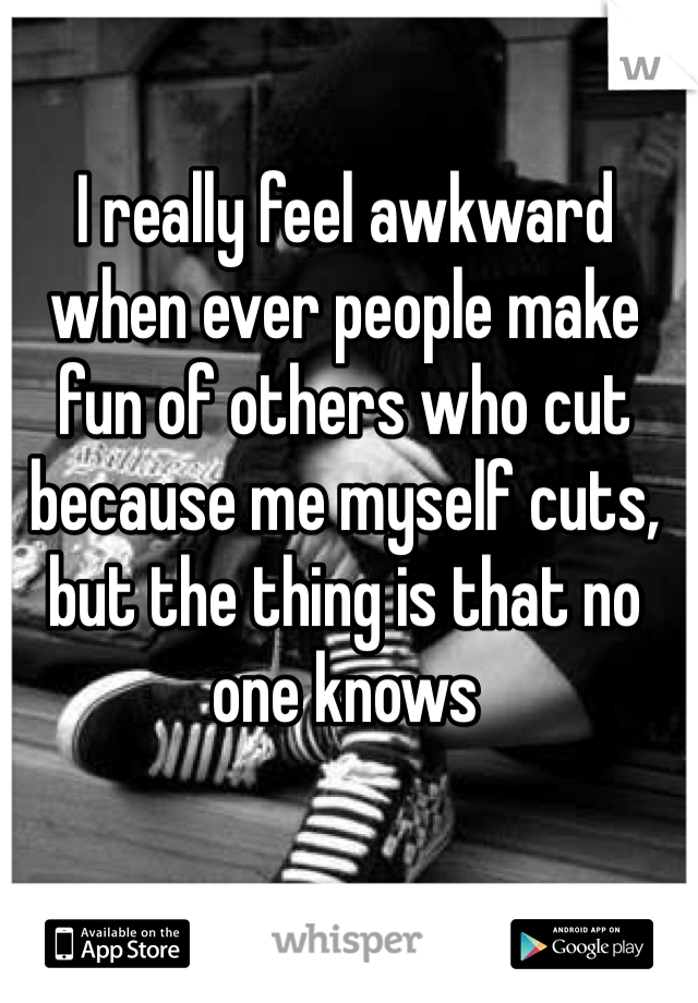 I really feel awkward when ever people make fun of others who cut because me myself cuts, but the thing is that no one knows 