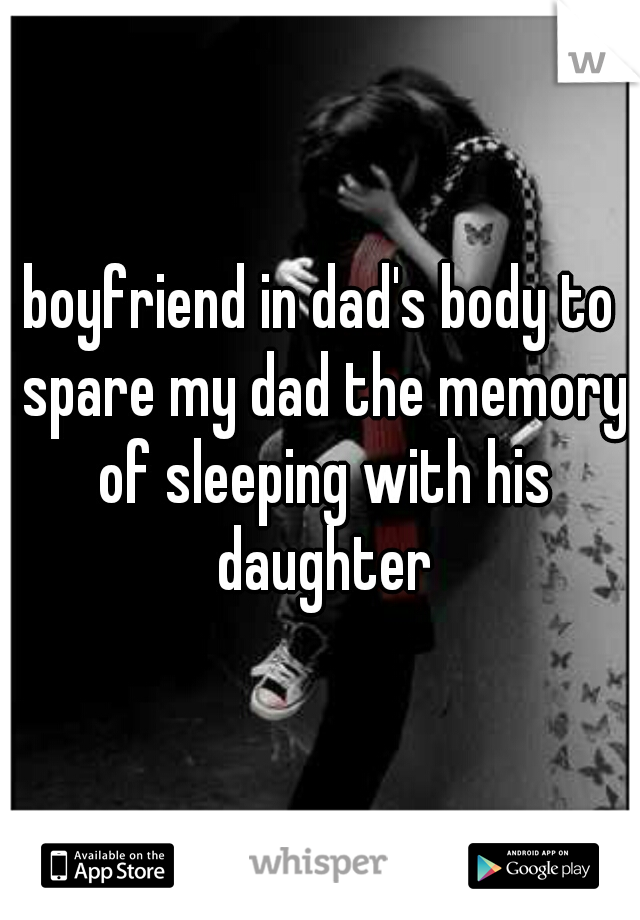 boyfriend in dad's body to spare my dad the memory of sleeping with his daughter