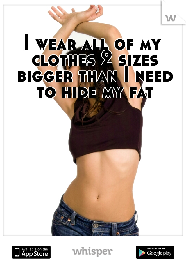 I wear all of my clothes 2 sizes bigger than I need to hide my fat