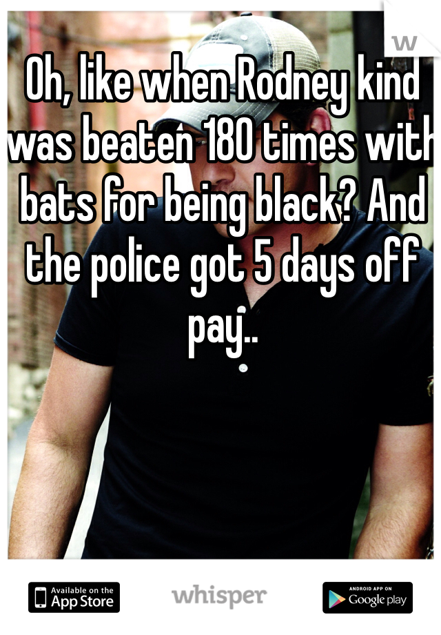 Oh, like when Rodney kind was beaten 180 times with bats for being black? And the police got 5 days off pay..