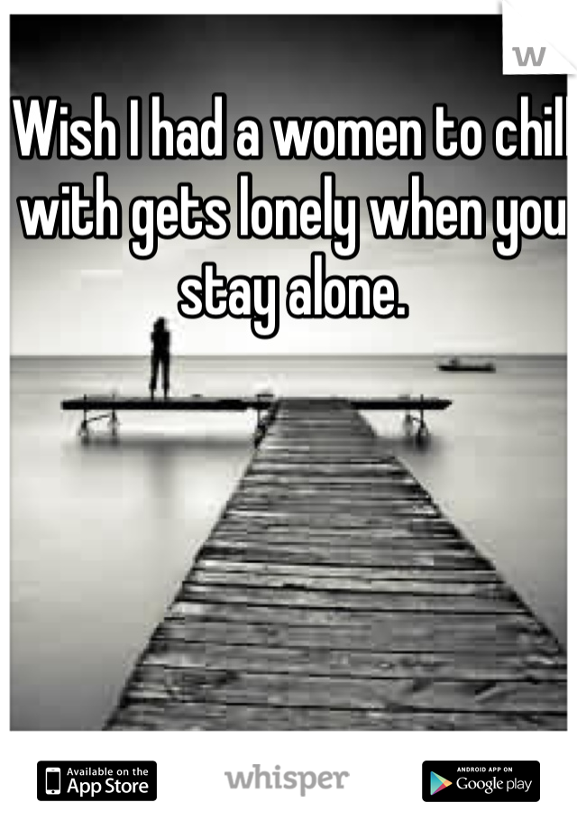 Wish I had a women to chill with gets lonely when you stay alone.