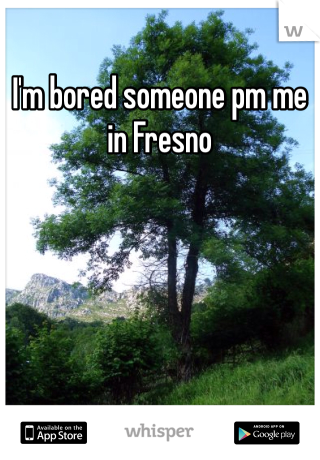 I'm bored someone pm me in Fresno 