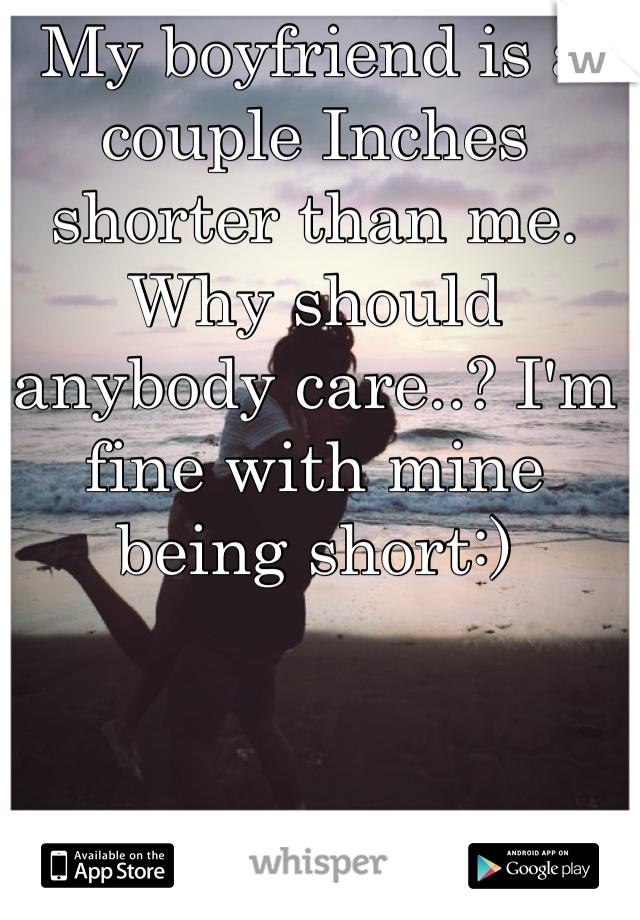My boyfriend is a couple Inches shorter than me. Why should anybody care..? I'm fine with mine being short:)