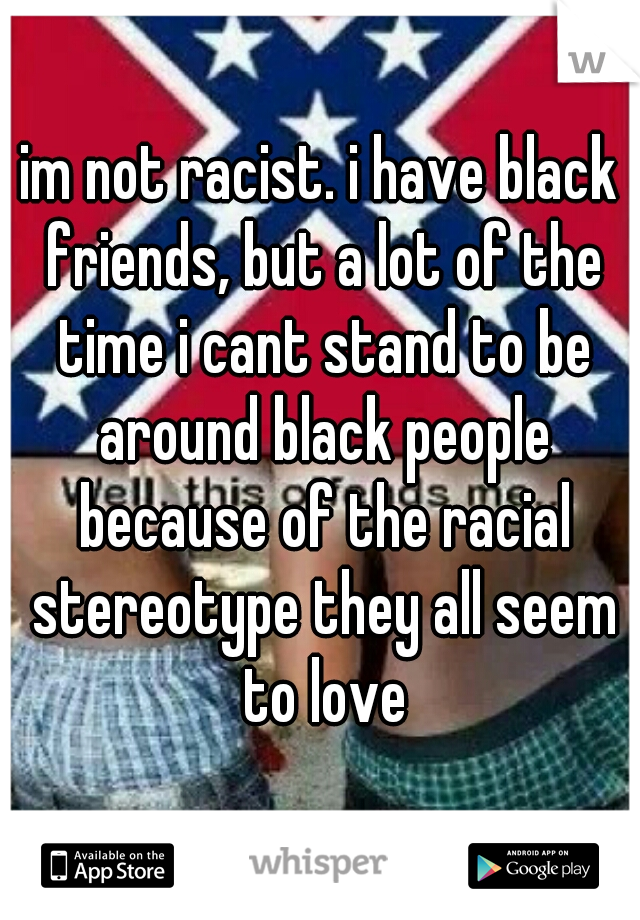 im not racist. i have black friends, but a lot of the time i cant stand to be around black people because of the racial stereotype they all seem to love