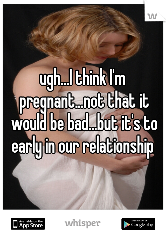 ugh...I think I'm pregnant...not that it would be bad...but it's to early in our relationship 