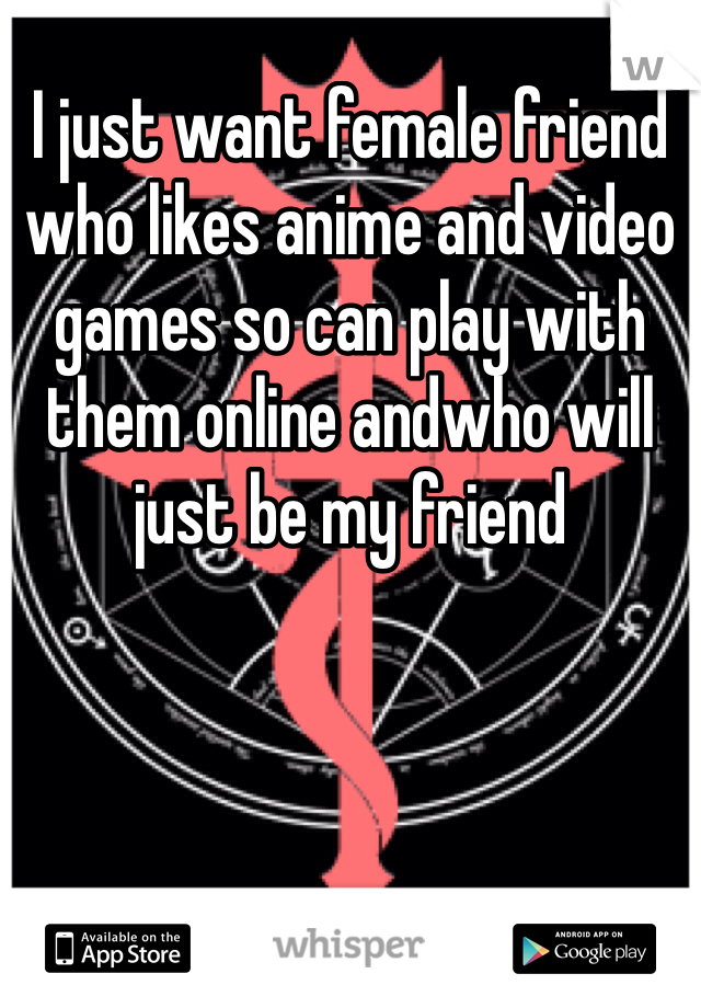 I just want female friend who likes anime and video games so can play with them online andwho will  just be my friend  