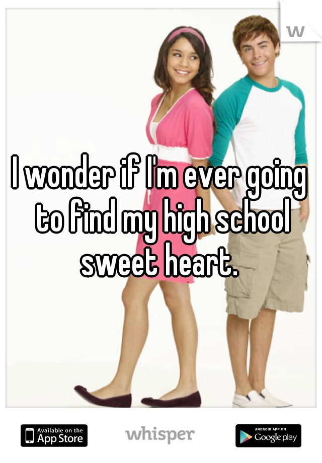 I wonder if I'm ever going to find my high school sweet heart. 