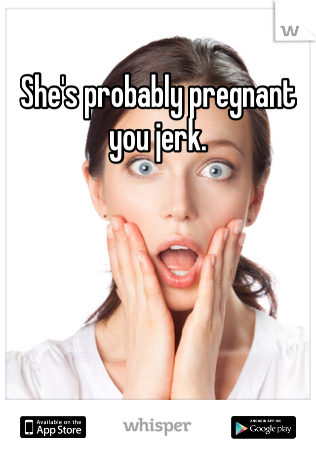She's probably pregnant you jerk. 