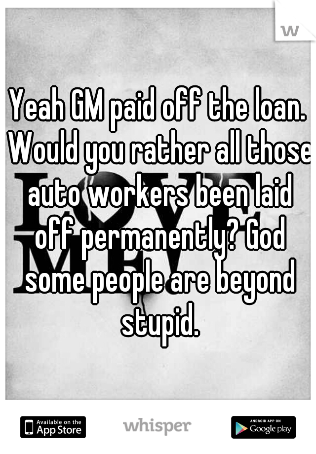 Yeah GM paid off the loan. Would you rather all those auto workers been laid off permanently? God some people are beyond stupid.