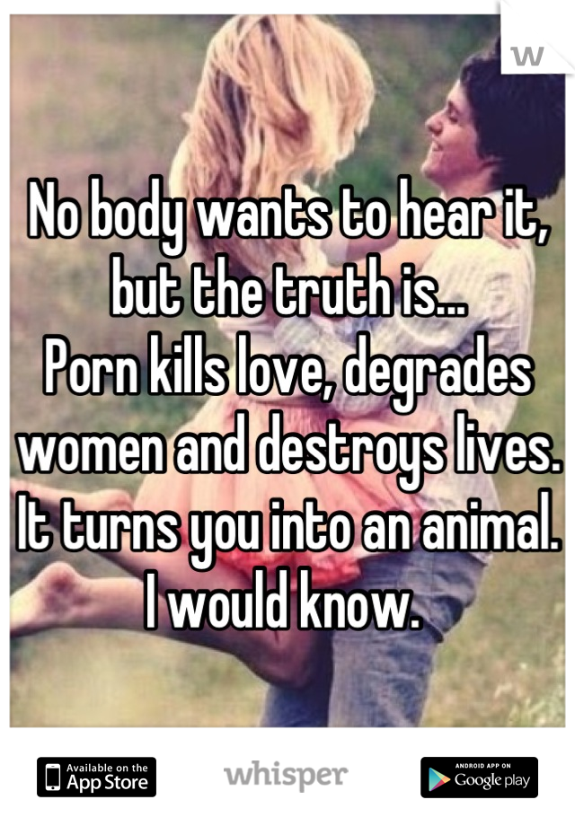 No body wants to hear it, but the truth is...
Porn kills love, degrades women and destroys lives.
It turns you into an animal. 
I would know. 
