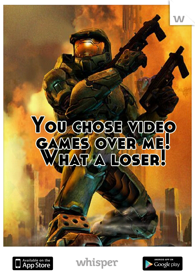 You chose video 
games over me! 
What a loser! 
