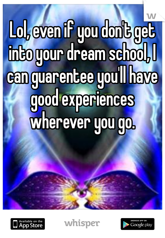 Lol, even if you don't get into your dream school, I can guarentee you'll have good experiences wherever you go.
