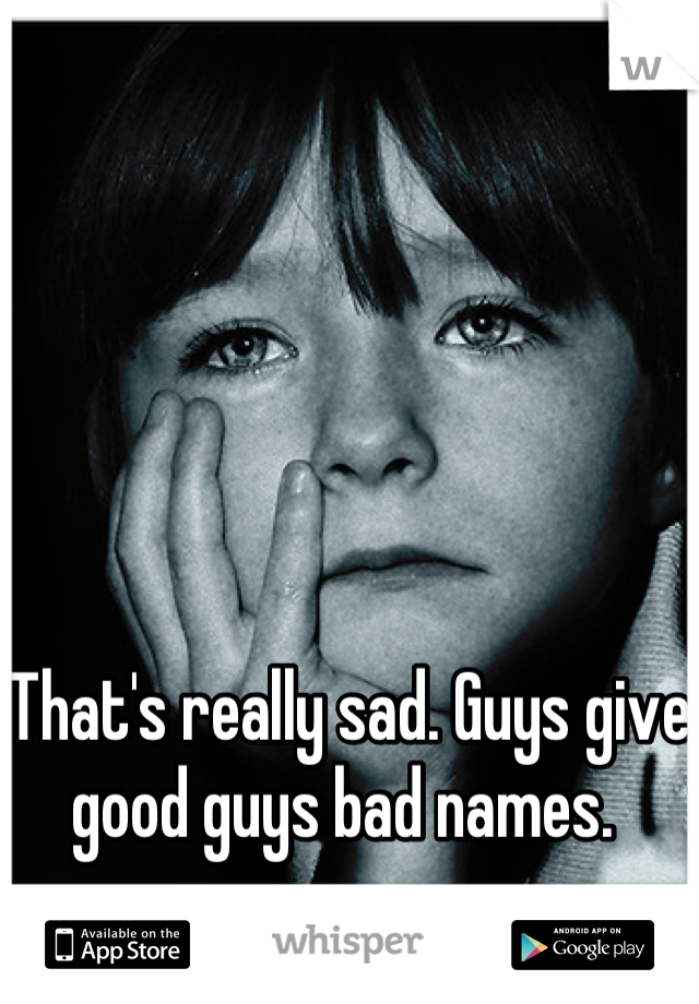 That's really sad. Guys give good guys bad names. 