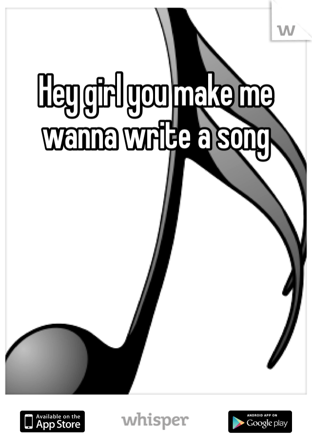 Hey girl you make me wanna write a song