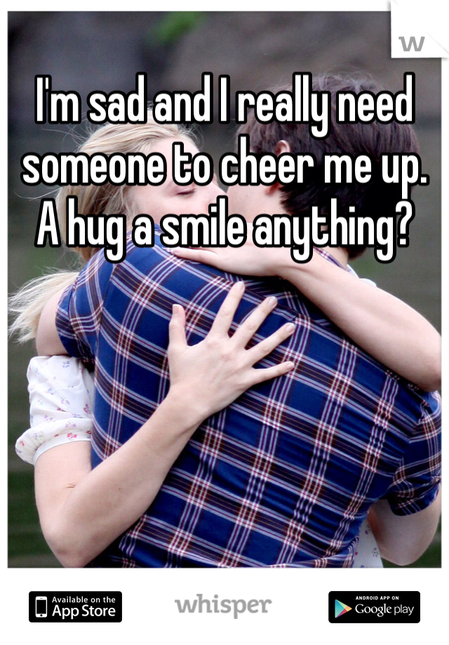 I'm sad and I really need someone to cheer me up. A hug a smile anything? 