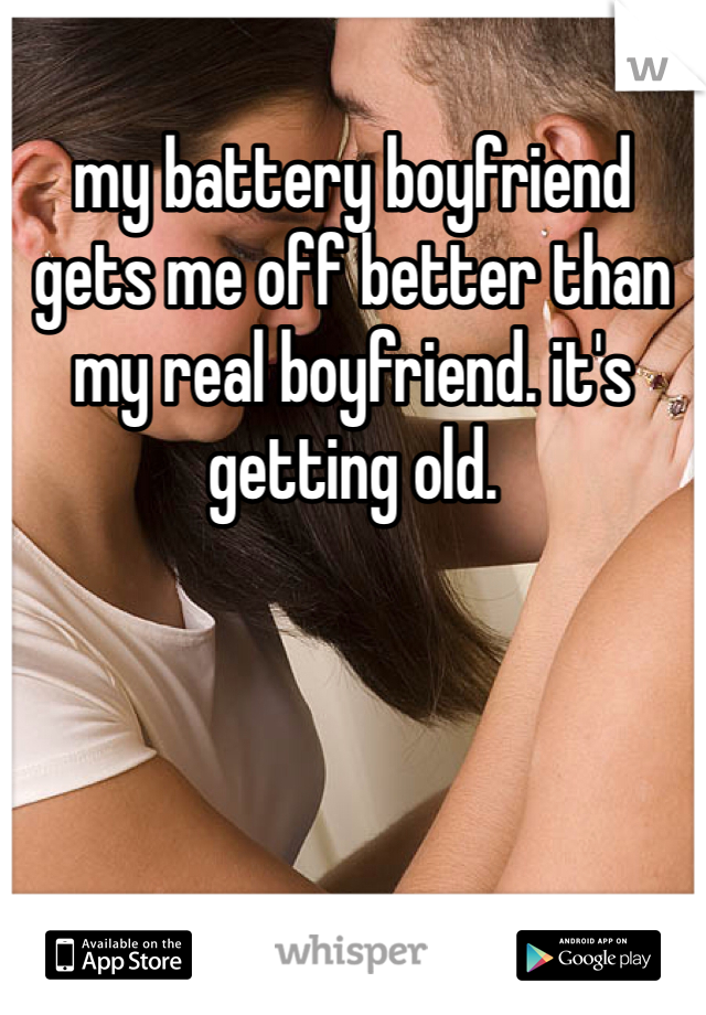 my battery boyfriend gets me off better than my real boyfriend. it's getting old. 